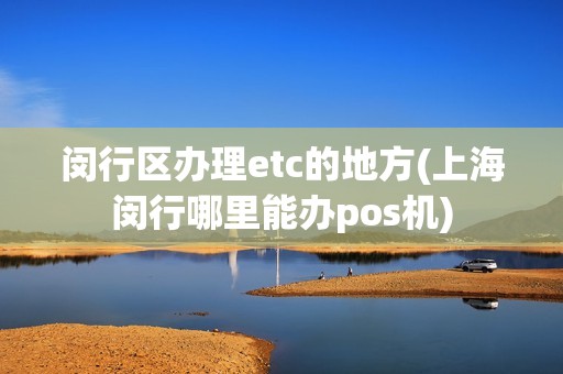 闵行区办理etc的地方(上海闵行哪里能办pos机)