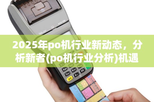 2025年po机行业新动态，分析新者(po机行业分析)机遇