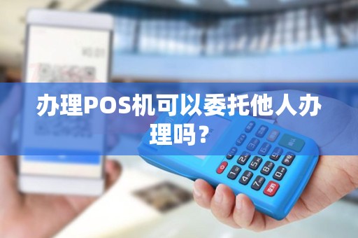 办理POS机可以委托他人办理吗？