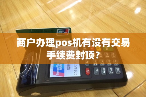 商户办理pos机有没有交易手续费封顶? 商户办理pos机有没有交易手续费封顶?