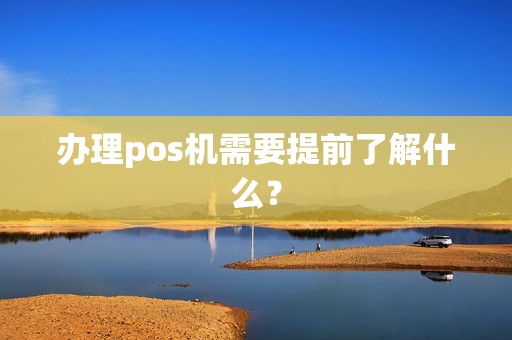 办理pos机需要提前了解什么? 办理pos机需要提前了解什么?