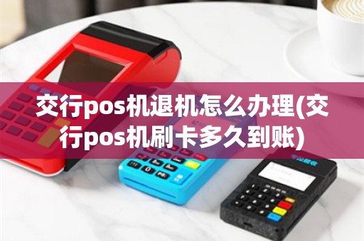 交行pos机退机怎么办理(交行pos机刷卡多久到账)