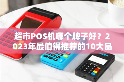 超市POS机哪个牌子好？2023年最值得推荐的10大品牌深度评测