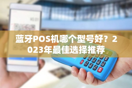 蓝牙POS机哪个型号好?2023年最佳选择推荐 蓝牙POS机哪个型号好?2023年最佳选择推荐