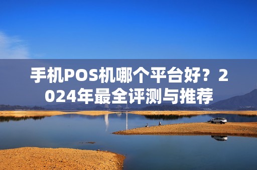 手机POS机哪个平台好？2024年最全评测与推荐