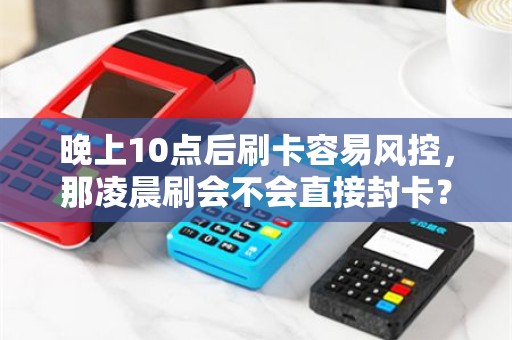 晚上10点后刷卡容易风控,那凌晨刷会不会直接封卡? 晚上10点后刷卡容易风控,那凌晨刷会不会直接封卡?