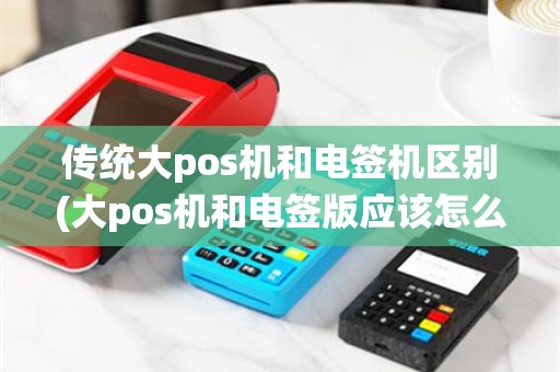 传统大pos机和电签机区别(大pos机和电签版应该怎么选)