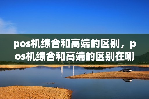 pos机综合和高端的区别，pos机综合和高端的区别在哪