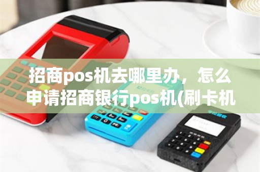 招商pos机去哪里办，怎么申请招商银行pos机(刷卡机)？
