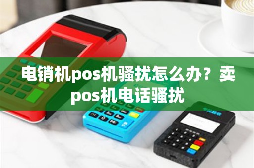 电销机pos机骚扰怎么办？卖pos机电话骚扰