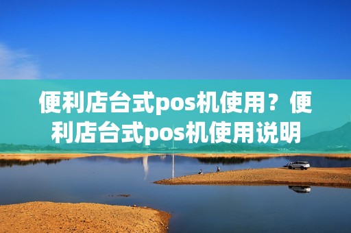 便利店台式pos机使用？便利店台式pos机使用说明
