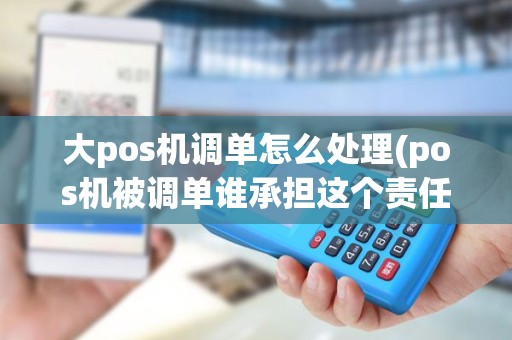 大pos机调单怎么处理(pos机被调单谁承担这个责任)