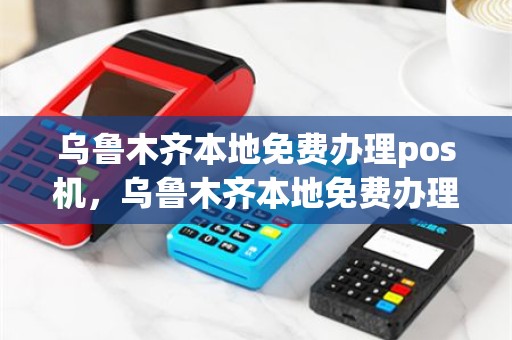 乌鲁木齐本地免费办理pos机，乌鲁木齐本地免费办理pos机在哪里