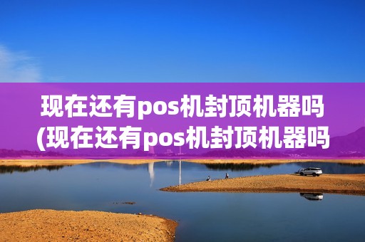 现在还有pos机封顶机器吗(现在还有pos机封顶机器吗安全吗)