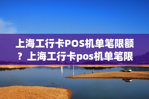 上海工行卡POS机单笔限额？上海工行卡pos机单笔限额怎么解除