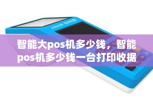 智能大pos机多少钱，智能pos机多少钱一台打印收据的