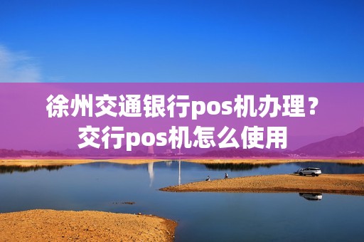 徐州交通银行pos机办理？交行pos机怎么使用