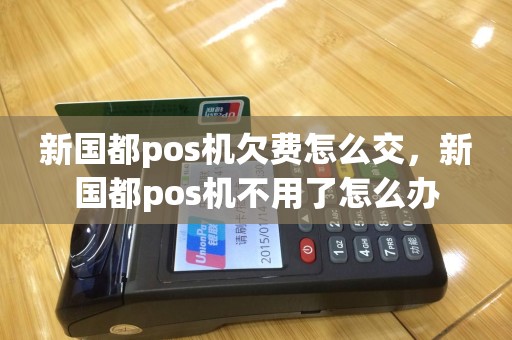 新国都pos机欠费怎么交，新国都pos机不用了怎么办