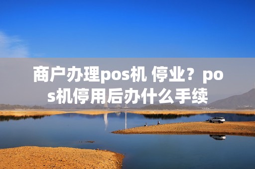 商户办理pos机 停业？pos机停用后办什么手续