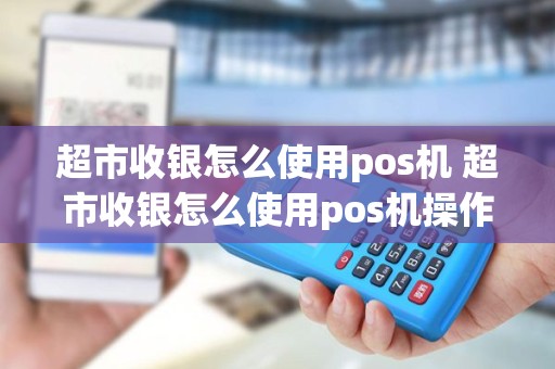 超市收银怎么使用pos机 超市收银怎么使用pos机操作