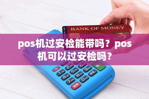 pos机过安检能带吗？pos机可以过安检吗？