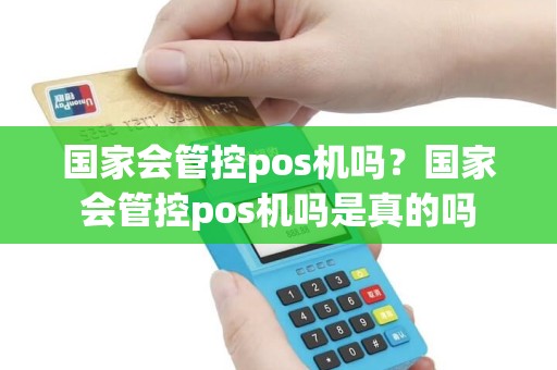 国家会管控pos机吗？国家会管控pos机吗是真的吗