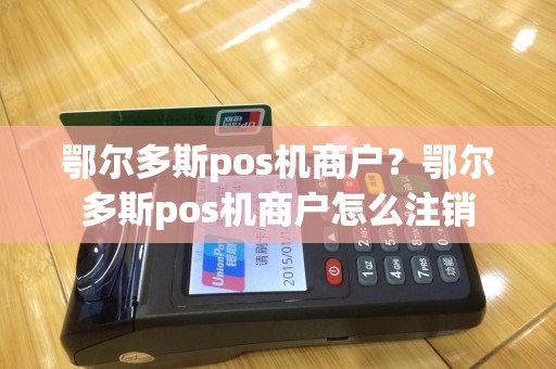 鄂尔多斯pos机商户？鄂尔多斯pos机商户怎么注销