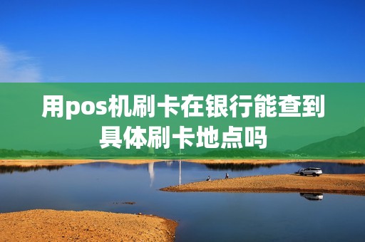用pos机刷卡在银行能查到具体刷卡地点吗