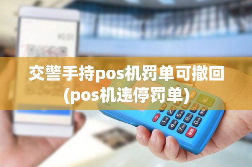 交警手持pos机罚单可撤回(pos机违停罚单)