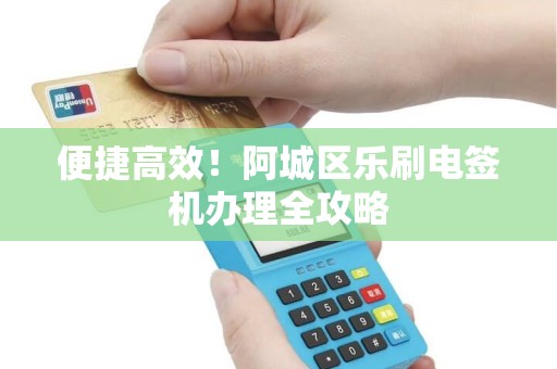 便捷高效！阿城区乐刷电签机办理全攻略