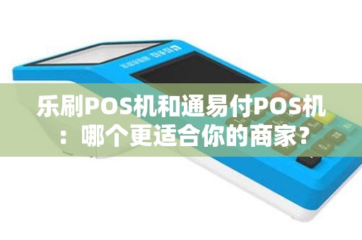 乐刷POS机和通易付POS机：哪个更适合你的商家？