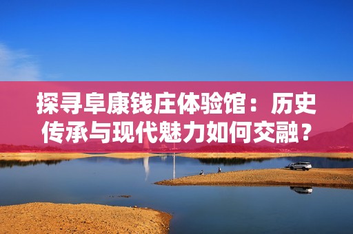 探寻阜康钱庄体验馆：历史传承与现代魅力如何交融？