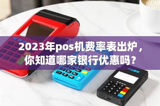 2023年pos机费率表出炉，你知道哪家银行优惠吗？